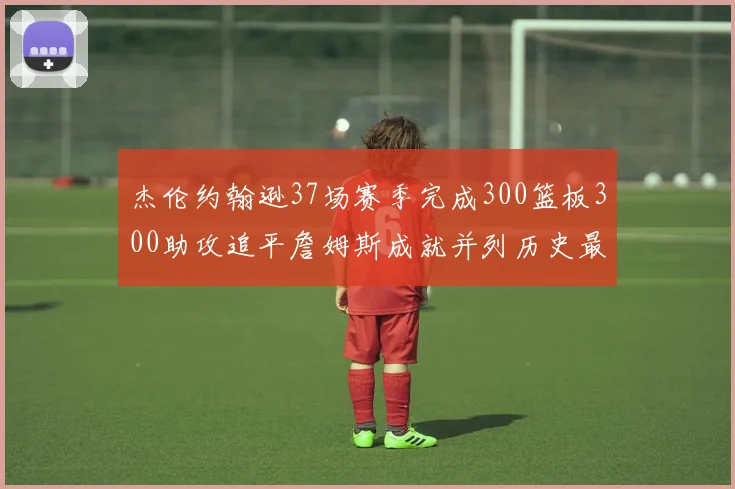 杰伦约翰逊37场赛季完成300篮板300助攻追平詹姆斯成就并列历史最快前锋