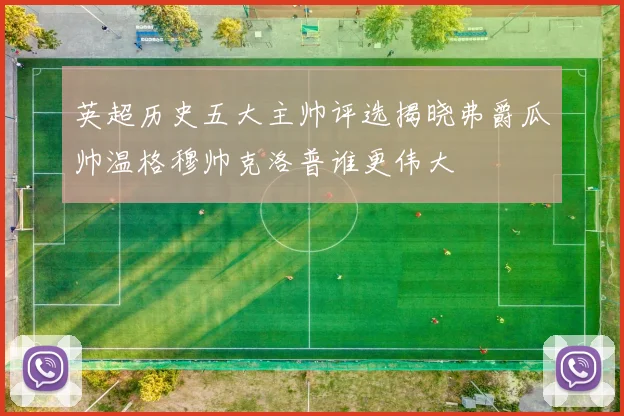 英超历史五大主帅评选揭晓弗爵瓜帅温格穆帅克洛普谁更伟大