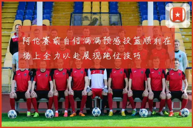 阿伦赛前自信满满预感投篮顺利在场上全力以赴展现跑位技巧