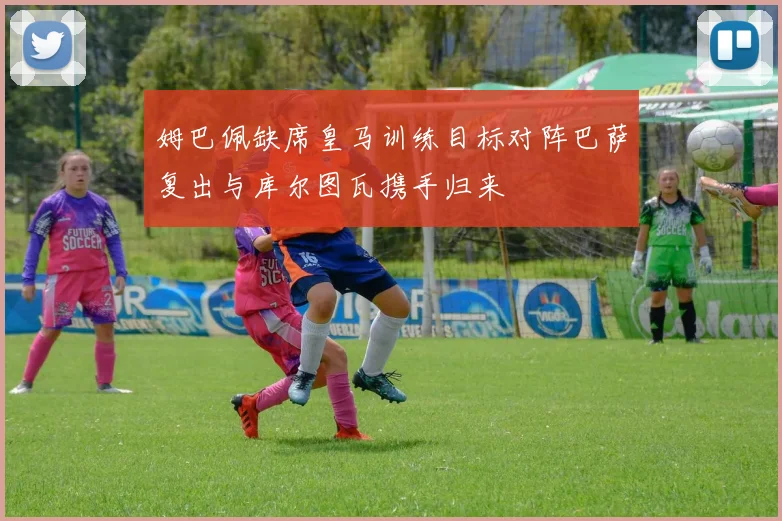 姆巴佩缺席皇马训练目标对阵巴萨复出与库尔图瓦携手归来