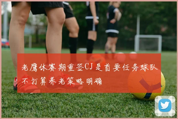 老鹰休赛期重签CJ是首要任务球队不打算养老策略明确