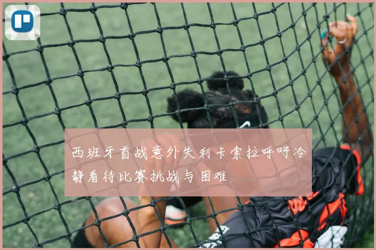 西班牙首战意外失利卡索拉呼吁冷静看待比赛挑战与困难