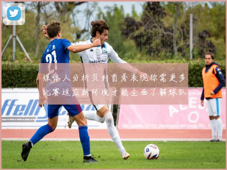 媒体人分析贝利首秀表现称需更多比赛适应新环境才能全面了解球队