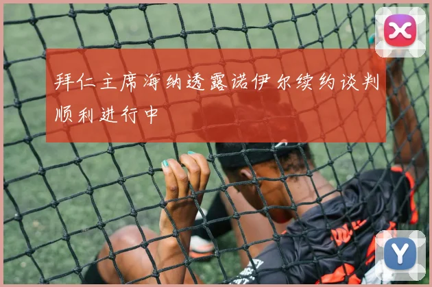 拜仁主席海纳透露诺伊尔续约谈判顺利进行中
