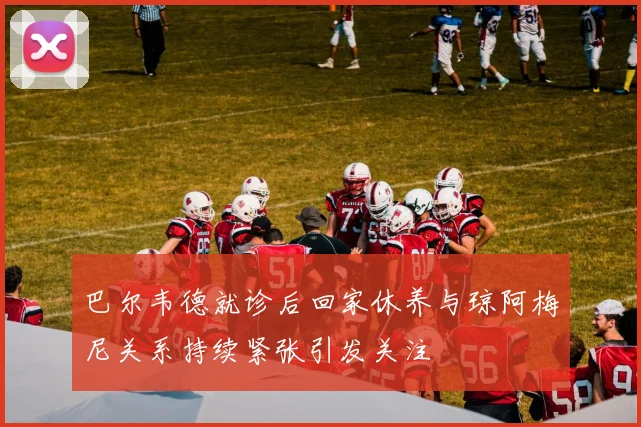 巴尔韦德就诊后回家休养与琼阿梅尼关系持续紧张引发关注