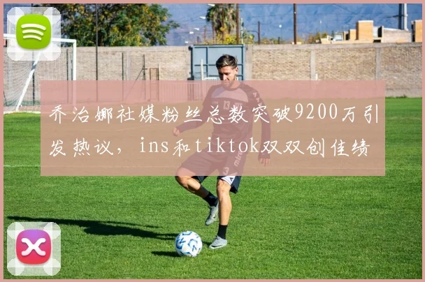乔治娜社媒粉丝总数突破9200万引发热议，ins和tiktok双双创佳绩
