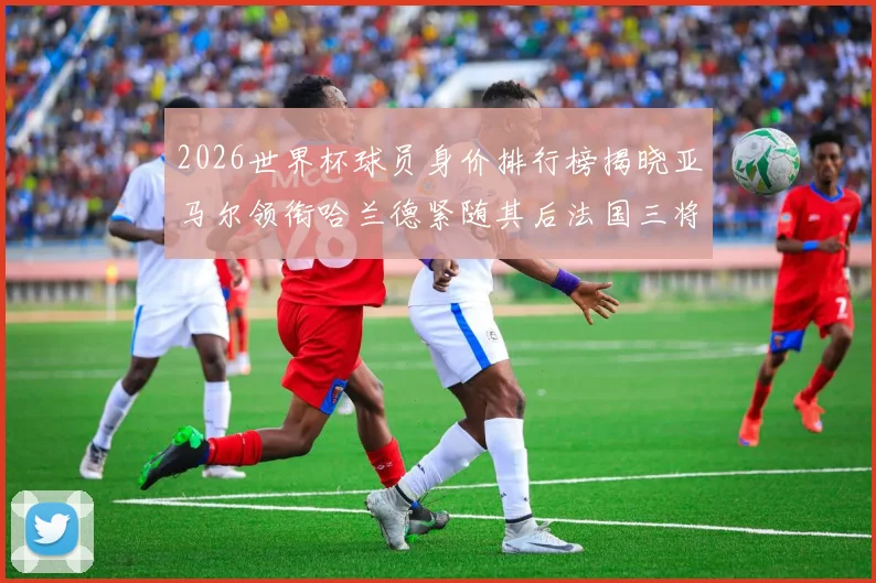 2026世界杯球员身价排行榜揭晓亚马尔领衔哈兰德紧随其后法国三将入围