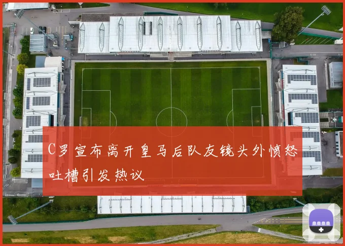 C罗宣布离开皇马后队友镜头外愤怒吐槽引发热议