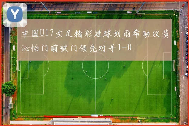 中国U17女足精彩进球刘雨希助攻黄沁怡门前破门领先对手1-0