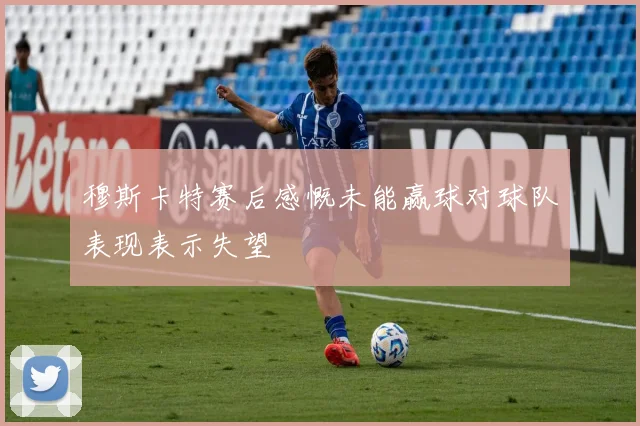 穆斯卡特赛后感慨未能赢球对球队表现表示失望