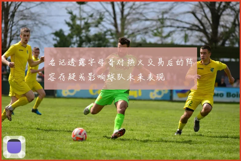 名记透露字母哥对热火交易后的阵容存疑或影响球队未来表现