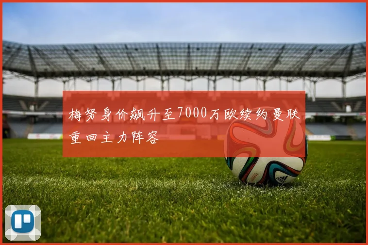 梅努身价飙升至7000万欧续约曼联重回主力阵容