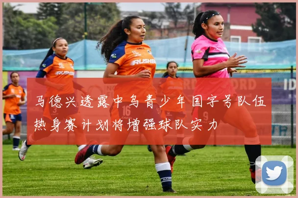 马德兴透露中乌青少年国字号队伍热身赛计划将增强球队实力