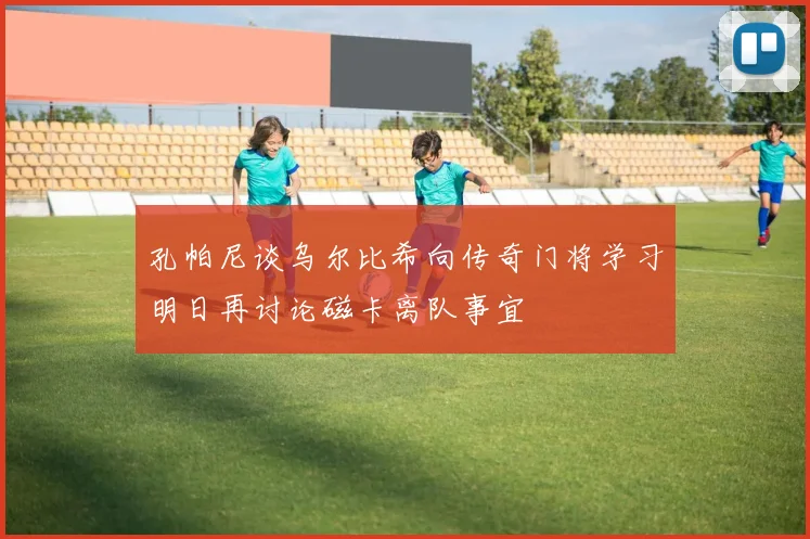 孔帕尼谈乌尔比希向传奇门将学习明日再讨论磁卡离队事宜