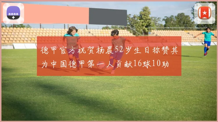 德甲官方祝贺杨晨52岁生日称赞其为中国德甲第一人贡献16球10助