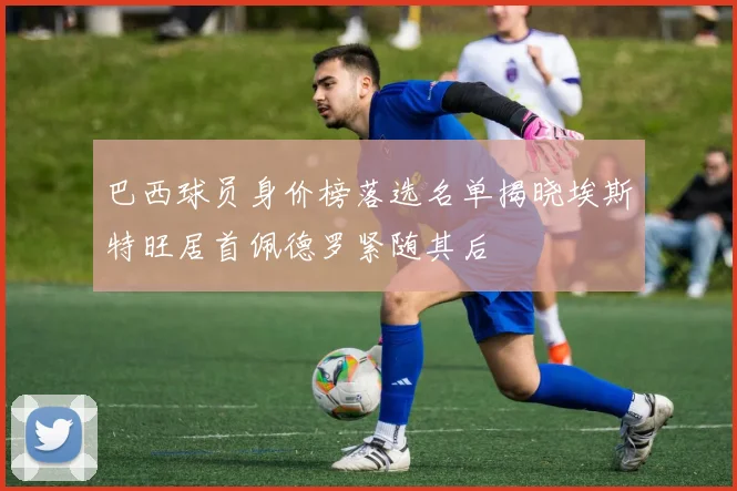 巴西球员身价榜落选名单揭晓埃斯特旺居首佩德罗紧随其后