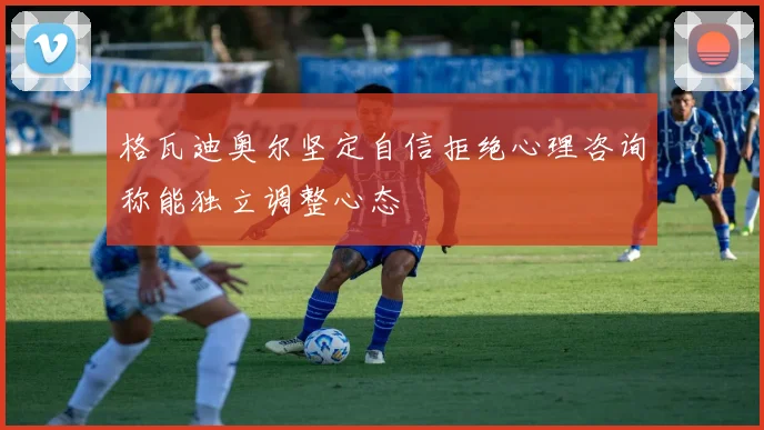 格瓦迪奥尔坚定自信拒绝心理咨询称能独立调整心态
