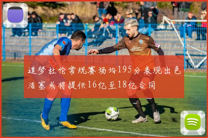 追梦杜伦常规赛场均195分表现出色活塞或将提供16亿至18亿合同
