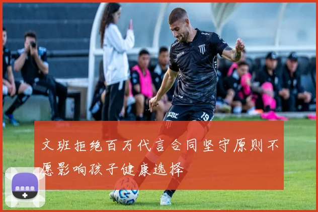 文班拒绝百万代言合同坚守原则不愿影响孩子健康选择