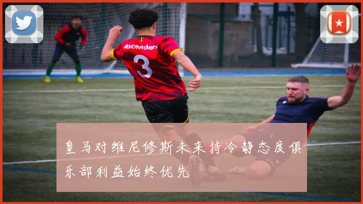 皇马对维尼修斯未来持冷静态度俱乐部利益始终优先