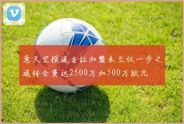 意天空报道吉拉加盟米兰仅一步之遥转会费达2500万加500万欧元