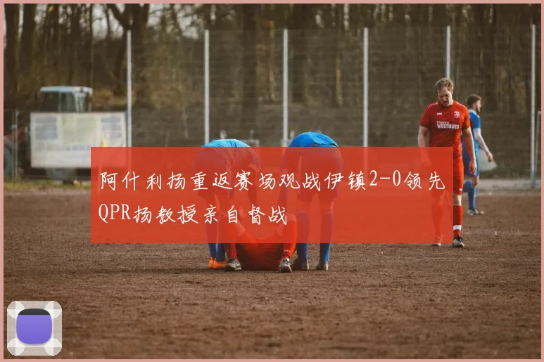 阿什利扬重返赛场观战伊镇2-0领先QPR扬教授亲自督战