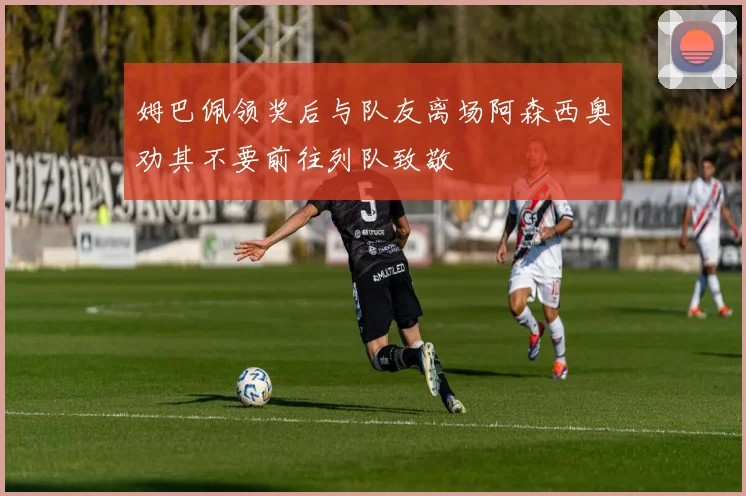 姆巴佩领奖后与队友离场阿森西奥劝其不要前往列队致敬