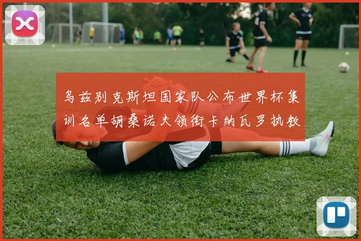 乌兹别克斯坦国家队公布世界杯集训名单胡桑诺夫领衔卡纳瓦罗执教