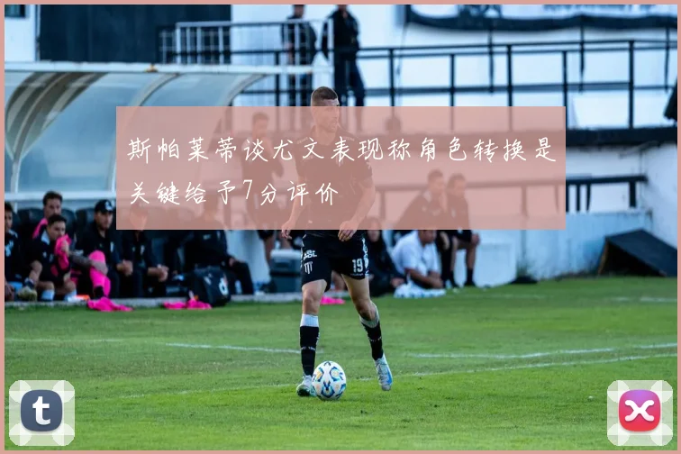 斯帕莱蒂谈尤文表现称角色转换是关键给予7分评价