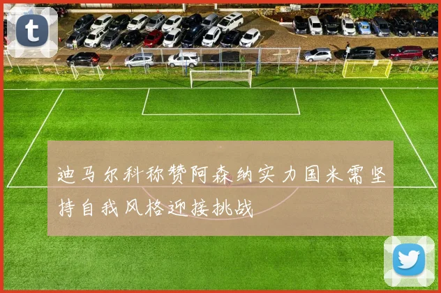 迪马尔科称赞阿森纳实力国米需坚持自我风格迎接挑战