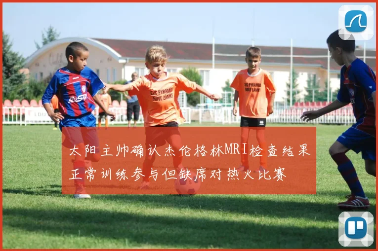 太阳主帅确认杰伦格林MRI检查结果正常训练参与但缺席对热火比赛